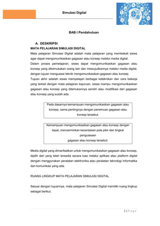 Simulasi Digital
1 | P a g e
BAB I Pendahuluan
A. DESKRIPSI
MATA PELAJARAN SIMULASI DIGITAL
Mata pelajaran Simulasi Digital adalah mata pelajaran yang membekali siswa
agar dapat mengomunikasikan gagasan atau konsep melalui media digital.
Dalam proses pemelajaran, siswa dapat mengomunikasikan gagasan atau
konsep yang dikemukakan orang lain dan mewujudkannya melalui media digital,
dengan tujuan menguasai teknik mengomunikasikan gagasan atau konsep.
Tujuan akhir setelah siswa mempelajari berbagai keteknikan dan cara bekerja
yang terkait dengan mata pelajaran kejuruan, siswa mampu mengomunikasikan
gagasan atau konsep yang ditemukannya sendiri atau modifikasi dari gagasan
atau konsep yang sudah ada.
Pada dasarnya kemampuan mengomunikasikan gagasan atau
konsep, sama pentingnya dengan penemuan gagasan atau
konsep tersebut.
Kemampuan mengomunikasikan gagasan atau konsep dengan
tepat, mencerminkan kecerdasan pola pikir dan tingkat
penguasaan
gagasan atau konsep tersebut.
Media digital yang dimanfaatkan untuk mengomunikasikan gagasan atau konsep,
dipilih dari yang telah tersedia secara luas melalui aplikasi atau platform digital
dengan menggunakan peralatan elektronika atau peralatan teknologi informatika
dan komunikasi yang ada.
RUANG LINGKUP MATA PELAJARAN SIMULASI DIGITAL
Sesuai dengan tujuannya, mata pelajaran Simulasi Digital memiliki ruang lingkup
sebagai berikut.
 
