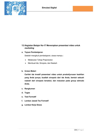 Simulasi Digital
136 | P a g e
13.Kegiatan Belajar Ke-17 Menerapkan presentasi video untuk
marketing
a. Tujuan Pembelajaran
Setelah mengikuti pembelajaran, siswa mampu :
 Melakukan Tahap Praproduksi
 Membuat Ide, Sinopsis, dan Naskah
b. Uraian Materi
Carilah ide kreatif presentasi video untuk produk/jurusan keahlian
yang Anda punya, buatlah sinopsis dari ide Anda, bentuk sebuah
naskah dari sinopsis tersebut, dan masukan pada group edmodo
Anda.
c. Rangkuman
d. Tugas
e. Test Formatif
f. Lembar Jawab Tes Formatif
g. Lembar Kerja Siswa
 