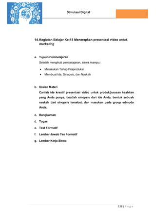 Simulasi Digital
138 | P a g e
14.Kegiatan Belajar Ke-18 Menerapkan presentasi video untuk
marketing
a. Tujuan Pembelajaran
Setelah mengikuti pembelajaran, siswa mampu :
 Melakukan Tahap Praproduksi
 Membuat Ide, Sinopsis, dan Naskah
b. Uraian Materi
Carilah ide kreatif presentasi video untuk produk/jurusan keahlian
yang Anda punya, buatlah sinopsis dari ide Anda, bentuk sebuah
naskah dari sinopsis tersebut, dan masukan pada group edmodo
Anda.
c. Rangkuman
d. Tugas
e. Test Formatif
f. Lembar Jawab Tes Formatif
g. Lembar Kerja Siswa
 