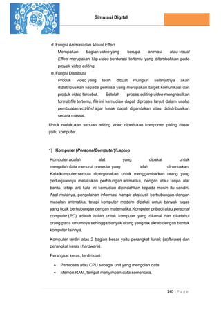 Simulasi Digital
140 | P a g e
d. Fungsi Animasi dan Visual Effect
Merupakan bagian video yang berupa animasi atau visual
Effect merupakan klip video berdurasi tertentu yang ditambahkan pada
proyek video editing.
e.Fungsi Distribusi
Produk video yang telah dibuat mungkin selanjutnya akan
didistribusikan kepada pemirsa yang merupakan target komunikasi dari
produk video tersebut. Setelah proses editing video menghasilkan
format file tertentu, file ini kemudian dapat diproses lanjut dalam usaha
pembuatan vcd/dvd agar kelak dapat digandakan atau didistribusikan
secara massal.
Untuk melakukan sebuah editing video diperlukan komponen paling dasar
yaitu komputer.
1) Komputer (PersonalComputer)/Laptop
Komputer adalah alat yang dipakai untuk
mengolah data menurut prosedur yang telah dirumuskan.
Kata komputer semula dipergunakan untuk menggambarkan orang yang
perkerjaannya melakukan perhitungan aritmatika, dengan atau tanpa alat
bantu, tetapi arti kata ini kemudian dipindahkan kepada mesin itu sendiri.
Asal mulanya, pengolahan informasi hampir eksklusif berhubungan dengan
masalah aritmatika, tetapi komputer modern dipakai untuk banyak tugas
yang tidak berhubungan dengan matematika.Komputer pribadi atau personal
computer (PC) adalah istilah untuk komputer yang dikenal dan diketahui
orang pada umumnya sehingga banyak orang yang tak akrab dengan bentuk
komputer lainnya.
Komputer terdiri atas 2 bagian besar yaitu perangkat lunak (software) dan
perangkat keras (hardware).
Perangkat keras, terdiri dari:
 Pemroses atau CPU sebagai unit yang mengolah data.
 Memori RAM, tempat menyimpan data sementara.
 