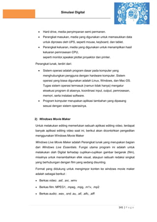 Simulasi Digital
141 | P a g e
 Hard drive, media penyimpanan semi permanen.
 Perangkat masukan, media yang digunakan untuk memasukkan data
untuk diproses oleh UPS, seperti mouse, keyboard, dan tablet.
 Perangkat keluaran, media yang digunakan untuk menampilkan hasil
keluaran pemrosesan CPU,
seperti monitor,speaker,plotter,proyektor dan printer.
Perangkat lunak, terdiri dari:
 Sistem operasi adalah program dasar pada komputer yang
menghubungkan pengguna dengan hardware komputer. Sistem
operasi yang biasa digunakan adalah Linux, Windows, dan Mac OS.
Tugas sistem operasi termasuk (namun tidak hanya) mengatur
eksekusi program di atasnya, koordinasi input, output, pemrosesan,
memori, serta instalasi software.
 Program komputer merupakan aplikasi tambahan yang dipasang
sesuai dengan sistem operasinya.
2) Windows Movie Maker
Untuk melakukan editing memerlukan sebuah aplikasi editing video, terdapat
banyak aplikasi editing video saat ini, berikut akan dicontohkan pengeditan
menggunakan Windows Movie Maker
Windows Live Movie Maker adalah Perangkat lunak yang merupakan bagian
dari Windows Live Essentials. Fungsi utama program ini adalah untuk
melakukan olah Digital terhadap cuplikan-cuplikan gambar bergerak (film),
misalnya untuk menambahkan efek visual, ataupun sebuah redaksi singkat
yang berhubungan dengan film yang sedang disunting.
Format yang didukung untuk mengimpor konten ke windows movie maker
adalah sebagai berikut :
 Berkas video: .asf, .avi, .wmv
 Berkas film: MPEG1, .mpeg, .mpg, .m1v, .mp2
 Berkas audio: .wav, .snd .au, .aif, .aifc, .aiff
 
