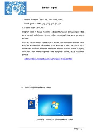 Simulasi Digital
142 | P a g e
 Berkas Windows Media: .asf, .wm, .wma, .wmv
 Masih gambar: BMP, .jpg, .jpeg, .jpe, .jfif, .gif
 Format audio MP3: .mp3
Program kecil ini hanya memiliki berbagai fitur dasar penyuntingan video
yang sangat sederhana, namun sudah mencukupi bagi para pengguna
pemula.
Program ini merupakan program yang secara otomatis sudah terinstal pada
windows xp dan vista .sedangkan untuk windows 7 dan 8 pengguna perlu
melakukan instalasi windows essentials terlebih dahulu. Siapa punyang
inginuntuk men-downloadaplikasi inike komputer pribadi, Buka link/tautan
berikut:
http://windows.microsoft.com/en-us/windows-live/essentials
a. Memulai Windows Movie Maker
Gambar 3.13 Memulai Windows Movie Maker
 