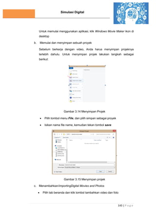 Simulasi Digital
143 | P a g e
Untuk memulai menggunakan aplikasi, klik Windows Movie Maker ikon di
desktop
b. Memulai dan menyimpan sebuah proyek
Sebelum berkerja dengan video, Anda harus menyimpan projeknya
terlebih dahulu. Untuk menyimpan projek lakukan langkah sebagai
berikut:
Gambar 3.14 Menyimpan Projek
 Pilih tombol menu File, dan pilih simpan sebagai proyek
 Isikan nama file name, kemudian tekan tombol save
Gambar 3.15 Menyimpan projek
c. Menambahkan/ImportingDigital Movies and Photos
 Pilih tab beranda dan klik tombol tambahkan video dan foto
 