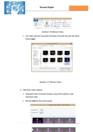 Simulasi Digital
144 | P a g e
Gambar 3.16 Mencari Video
 Cari video atau foto yang telah tersimpan di hardisk lalu pilih dan tekan
tombol open.
Gambar 3.17 Mencari Video
d. Memecah video/ splitting
 Drag garis hitam di tempat manapun yang Anda inginkan untuk
memecah video.
 Pilih tab edit lalu klik tombol pecah.
 