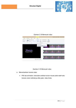 Simulasi Digital
145 | P a g e
Gambar 3.18 Memecah video
Gambar 3.19 Memecah video
e. Menambahkan transisi video
 Pilih tab animation, kemudian arahkan kursor mouse pada salah satu
transisi untuk melihatnya efek pada video Anda.
 