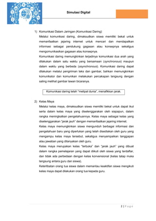 Simulasi Digital
2 | P a g e
1) Komunikasi Dalam Jaringan (Komunikasi Daring)
Melalui komunikasi daring, dimaksudkan siswa memiliki bekal untuk
memanfaatkan jejaring internet untuk mencari dan mendapatkan
informasi sebagai pendukung gagasan atau konsepnya sekaligus
mengomunikasikan gagasan atau konsepnya.
Komunikasi daring memungkinkan terjadinya komunikasi dua arah yang
dilakukan dalam satu waktu yang bersamaan (synchronous) maupun
dalam waktu yang berbeda (asynchronous). Komunikasi daring dapat
dilakukan melalui pengiriman teks dan gambar, bahkan memungkinkan
komunikator dan komunikan melakukan percakapan langsung dengan
saling melihat gambar lawan bicaranya.
Komunikasi daring telah “melipat dunia”, menafikkan jarak.
2) Kelas Maya
Melalui kelas maya, dimaksudkan siswa memiliki bekal untuk dapat ikut
serta dalam kelas maya yang diselenggarakan oleh siapapun, dalam
rangka meningkatkan pengetahuannya. Kelas maya sebagai kelas yang
diselenggarakan “jarak jauh” dengan memanfaatkan jejaring internet.
Kelas maya memungkinkan siswa mengunduh berbagai informasi dan
pengetahuan baru yang diperlukan yang telah disediakan oleh guru yang
mengampu kelas maya tersebut, sekaligus menyampaikan tanggapan
atau jawaban yang ditanyakan oleh guru.
Kelas maya merupakan kelas “terbuka” dan “jarak jauh” yang dibuat
dalam rangka pemelajaran yang dapat diikuti oleh siswa yang terdaftar,
dan tidak ada perbedaan dengan kelas konvensional (kelas tatap muka
langsung antara guru dan siswa).
Keterlibatan orang tua siswa dalam memantau keaktifan siswa mengikuti
kelas maya dapat dilakukan orang tua kepada guru.
 