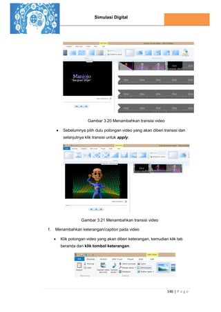 Simulasi Digital
146 | P a g e
Gambar 3.20 Menambahkan transisi video
 Sebelumnya pilih dulu potongan video yang akan diberi transisi dan
selanjutnya klik transisi untuk apply.
Gambar 3.21 Menambahkan transisi video
f. Menambahkan keterangan/caption pada video
 Klik potongan video yang akan diberi keterangan, kemudian klik tab
beranda dan klik tombol keterangan.
 