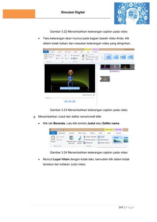 Simulasi Digital
147 | P a g e
Gambar 3.22 Menambahkan keterangan caption pada video
 Teks keterangan akan muncul pada bagian bawah video Anda, klik
dalam kotak tulisan dan masukan keterangan video yang diinginkan.
Gambar 3.23 Menambahkan keterangan caption pada video
g. Menambahkan Judul dan daftar nama/credit tittle
 Klik tab Beranda, Lalu klik tombol Judul atau Daftar nama.
Gambar 3.24 Menambahkan keterangan caption pada video
 Muncul Layar hitam dengan kotak teks, kemudian klik dalam kotak
tersebut dan tuliskan Judul video.
 