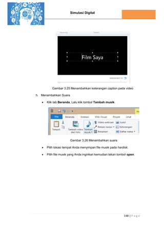 Simulasi Digital
148 | P a g e
Gambar 3.25 Menambahkan keterangan caption pada video
h. Menambahkan Suara
 Klik tab Beranda, Lalu klik tombol Tambah musik.
Gambar 3.26 Menambahkan suara
 Pilih lokasi tempat Anda menyimpan file musik pada hardisk.
 Pilih file musik yang Anda inginkan kemudian tekan tombol open.
 