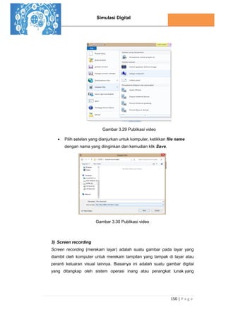 Simulasi Digital
150 | P a g e
Gambar 3.29 Publikasi video
 Pilih setelan yang dianjurkan untuk komputer, ketikkan file name
dengan nama yang diinginkan dan kemudian klik Save.
Gambar 3.30 Publikasi video
3) Screen recording
Screen recording (merekam layar) adalah suatu gambar pada layar yang
diambil oleh komputer untuk merekam tampilan yang tampak di layar atau
peranti keluaran visual lainnya. Biasanya ini adalah suatu gambar digital
yang ditangkap oleh sistem operasi inang atau perangkat lunak yang
 