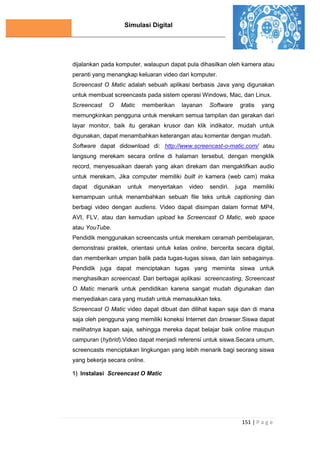 Simulasi Digital
151 | P a g e
dijalankan pada komputer, walaupun dapat pula dihasilkan oleh kamera atau
peranti yang menangkap keluaran video dari komputer.
Screencast O Matic adalah sebuah aplikasi berbasis Java yang digunakan
untuk membuat screencasts pada sistem operasi Windows, Mac, dan Linux.
Screencast O Matic memberikan layanan Software gratis yang
memungkinkan pengguna untuk merekam semua tampilan dan gerakan dari
layar monitor, baik itu gerakan krusor dan klik indikator, mudah untuk
digunakan, dapat menambahkan keterangan atau komentar dengan mudah.
Software dapat didownload di: http://www.screencast-o-matic.com/ atau
langsung merekam secara online di halaman tersebut, dengan mengklik
record, menyesuaikan daerah yang akan direkam dan mengaktifkan audio
untuk merekam, Jika computer memiliki built in kamera (web cam) maka
dapat digunakan untuk menyertakan video sendiri. juga memiliki
kemampuan untuk menambahkan sebuah ﬁle teks untuk captioning dan
berbagi video dengan audiens. Video dapat disimpan dalam format MP4,
AVI, FLV, atau dan kemudian upload ke Screencast O Matic, web space
atau YouTube.
Pendidik menggunakan screencasts untuk merekam ceramah pembelajaran,
demonstrasi praktek, orientasi untuk kelas online, bercerita secara digital,
dan memberikan umpan balik pada tugas-tugas siswa, dan lain sebagainya.
Pendidik juga dapat menciptakan tugas yang meminta siswa untuk
menghasilkan screencast. Dari berbagai aplikasi screencasting, Screencast
O Matic menarik untuk pendidikan karena sangat mudah digunakan dan
menyediakan cara yang mudah untuk memasukkan teks.
Screencast O Matic video dapat dibuat dan dilihat kapan saja dan di mana
saja oleh pengguna yang memiliki koneksi Internet dan browser.Siswa dapat
melihatnya kapan saja, sehingga mereka dapat belajar baik online maupun
campuran (hybrid).Video dapat menjadi referensi untuk siswa.Secara umum,
screencasts menciptakan lingkungan yang lebih menarik bagi seorang siswa
yang bekerja secara online.
1) Instalasi Screencast O Matic
 