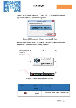 Simulasi Digital
154 | P a g e
Setelah penginstalan Screencast O Matic, maka Software dapat langsung
digunakan tanpa harus memerlukan registrasi.
Gambar 3.7 Menjalankan Software Screencast-O-Matic
Pilih tombol Use free version (tanda kotak merah) untuk ke tampilan awal
Screencas O Matic seperti pada gambar di bawah:
Gambar 3.8 Tampilan awal Screencast-O-Matic
Objek Nama
Objek
Keterangan
Tombol
Berfungsi untuk mulai merekam dan
 