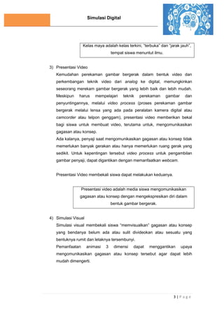 Simulasi Digital
3 | P a g e
Kelas maya adalah kelas terkini, “terbuka” dan “jarak jauh”,
tempat siswa menuntut ilmu.
3) Presentasi Video
Kemudahan perekaman gambar bergerak dalam bentuk video dan
perkembangan teknik video dari analog ke digital, memungkinkan
seseorang merekam gambar bergerak yang lebih baik dan lebih mudah.
Meskipun harus mempelajari teknik perekaman gambar dan
penyuntingannya, melalui video process (proses perekaman gambar
bergerak melalui lensa yang ada pada peralatan kamera digital atau
camcorder atau telpon genggam), presentasi video memberikan bekal
bagi siswa untuk membuat video, terutama untuk, mengomunikasikan
gagasan atau konsep.
Ada kalanya, penyaji saat mengomunikasikan gagasan atau konsep tidak
memerlukan banyak gerakan atau hanya memerlukan ruang gerak yang
sedikit. Untuk kepentingan tersebut video process untuk pengambilan
gambar penyaji, dapat digantikan dengan memanfaatkan webcam.
Presentasi Video membekali siswa dapat melakukan keduanya.
Presentasi video adalah media siswa mengomunikasikan
gagasan atau konsep dengan mengekspresikan diri dalam
bentuk gambar bergerak.
4) Simulasi Visual
Simulasi visual membekali siswa “memvisualkan” gagasan atau konsep
yang bendanya belum ada atau sulit divideokan atau sesuatu yang
bentuknya rumit dan letaknya tersembunyi.
Pemanfaatan animasi 3 dimensi dapat menggantikan upaya
mengomunikasikan gagasan atau konsep tersebut agar dapat lebih
mudah dimengerti.
 