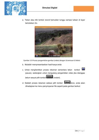 Simulasi Digital
156 | P a g e
a. Tekan atau klik tombol record kemudian tunggu sampai tulisan di layar
bertuliskan Go.
Gambar 3.9 Proses pengambilan gambar (video) dengan Screencast-O-Matic
b. Mulailah mempresentasikan hasil karya anda
c. Untuk menghentikan proses rekaman sementara tekan tombol
(pause), sedangkan untuk mengulang pengambilan video jika dianggap
belum sesuai pilih tombol (restart).
d. Setelah proses rekaman selesai pilih tombol done, anda akan
dihadapkan ke menu penyimpanan file seperti pada gambar berikut:
 