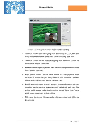 Simulasi Digital
158 | P a g e
Gambar 3.11 Menu pilihan simpan file (publish to video file)
 Tentukan tipe file dari video yang akan disimpan (MP4, AVI, FLV dan
GIF), disarankan memilih format MP4 untuk hasil yang lebih baik.
 Tentukan ukuran dari file video (size) yang akan disimpan. Ukuran file
disesuaikan dengan kebutuhan.
 Berikan catatan seperlunya untuk hasil rekaman dengan memilih Notes
dan Captions (optional)
 Pada pilihan menu Options dapat dipilih jika menginginkan hasil
rekaman di simpan dengan menghilangkan text tambahan, gerakan
mouse, suara dari mic dan gambar dari web cam.
 Posisi web cam dapat dipindah ataupun dirubah ukurannya dengan
menekan gambar segitiga berwarna merah pada kotak web cam. Bila
editing sudah selesai maka dapat menekan tombol “Save Video” pada
pojok kanan bawah dari jendela editing.
 Pilih nama dan tempat video yang akan disimpan, misal pada folder My
Documents.
 