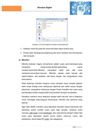 Simulasi Digital
159 | P a g e
Gambar 3.12 File explorer tempat menyimpan file
 Ketikkan nama file pada file name kemudian tekan tombol save.
 Proses akan berlangsung tergantung dari lama merekam dan kemampuan
dari komputer.
4) Mikrofon
Mikrofon (bahasa Inggris: microphone) adalah suatu jenis transduser yang
mengubah energi-energi akustik (gelombang suara)
menjadi sinyal listrik.Mikrofon merupakan salah satu alat untuk
membantu komunikasi manusia. Mikrofon dipakai pada banyak alat
seperti telepon, alat perekam, alat bantu dengar, dan pengudaraan radio
serta televisi.
Pada dasarnya mikrofon berguna untuk merubah suara menjadi getaran
listrik sinyal Analog untuk selanjutnya diperkuat dan diolah sesuai dengan
kebutuhan, pengolahan berikutnya dengan Power Amplifier dari suara yang
berintensitas rendah menjadi lebih keras terakhir diumpan ke-Speaker.
Pemilihan mikrofon harus dilakukan dengan lebih hati-hati. Hal ini dilakukan
untuk mencegah berkurangnya kemampuan mikrofon dari performa yang
optimal.
Agar lebih efektif, mikrofon yang digunakan haruslah sesuai kebutuhan dan
seimbang antara sumber suara yang ingin dicuplik, misalnya suara
manusia, alat musik, suara kendaraan, atau yang lainnya dengan sistem tata
suara yang digunakan seperti sound sistem untuk live music, alat
perekaman, arena balap GP motor, dan sebagainya
 