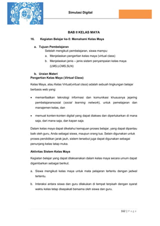 Simulasi Digital
162 | P a g e
BAB II KELAS MAYA
16. Kegiatan Belajar ke-5: Memahami Kelas Maya
a. Tujuan Pembelajaran
Setelah mengikuti pembelajaran, siswa mampu:
a. Menjelaskan pengertian kelas maya (virtual class)
b. Menjelaskan jenis – jenis sistem penyampaian kelas maya
(LMS,LCMS,SLN)
b. Uraian Materi
Pengertian Kelas Maya (Virtual Class)
Kelas Maya, atau Kelas Virtual(virtual class) adalah sebuah lingkungan belajar
berbasis web yang:
 memanfaatkan teknologi informasi dan komunikasi khususnya jejaring
pembelajaransosial (social learning network), untuk pemelajaran dan
manajemen kelas, dan
 memuat konten-konten digital yang dapat diakses dan dipertukarkan di mana
saja, dari mana saja, dan kapan saja.
Dalam kelas maya dapat diketahui kemajuan proses belajar, yang dapat dipantau
baik oleh guru, Anda sebagai siswa, maupun orang tua. Selain digunakan untuk
proses pendidikan jarak jauh, sistem tersebut juga dapat digunakan sebagai
penunjang kelas tatap muka.
Aktivitas Sistem Kelas Maya
Kegiatan belajar yang dapat dilaksanakan dalam kelas maya secara umum dapat
digambarkan sebagai berikut.
a. Siswa mengikuti kelas maya untuk mata pelajaran tertentu dengan jadwal
tertentu.
b. Interaksi antara siswa dan guru dilakukan di tempat terpisah dengan syarat
waktu kelas tetap disepakati bersama oleh siswa dan guru.
 