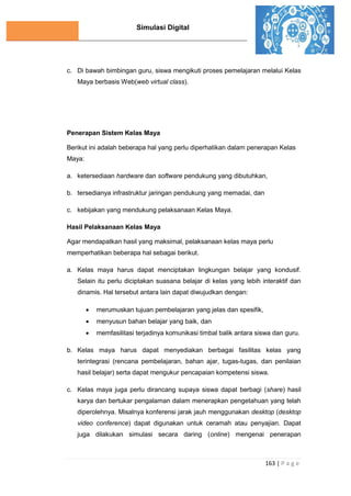 Simulasi Digital
163 | P a g e
c. Di bawah bimbingan guru, siswa mengikuti proses pemelajaran melalui Kelas
Maya berbasis Web(web virtual class).
Penerapan Sistem Kelas Maya
Berikut ini adalah beberapa hal yang perlu diperhatikan dalam penerapan Kelas
Maya:
a. ketersediaan hardware dan software pendukung yang dibutuhkan,
b. tersedianya infrastruktur jaringan pendukung yang memadai, dan
c. kebijakan yang mendukung pelaksanaan Kelas Maya.
Hasil Pelaksanaan Kelas Maya
Agar mendapatkan hasil yang maksimal, pelaksanaan kelas maya perlu
memperhatikan beberapa hal sebagai berikut.
a. Kelas maya harus dapat menciptakan lingkungan belajar yang kondusif.
Selain itu perlu diciptakan suasana belajar di kelas yang lebih interaktif dan
dinamis. Hal tersebut antara lain dapat diwujudkan dengan:
 merumuskan tujuan pembelajaran yang jelas dan spesifik,
 menyusun bahan belajar yang baik, dan
 memfasilitasi terjadinya komunikasi timbal balik antara siswa dan guru.
b. Kelas maya harus dapat menyediakan berbagai fasilitas kelas yang
terintegrasi (rencana pembelajaran, bahan ajar, tugas-tugas, dan penilaian
hasil belajar) serta dapat mengukur pencapaian kompetensi siswa.
c. Kelas maya juga perlu dirancang supaya siswa dapat berbagi (share) hasil
karya dan bertukar pengalaman dalam menerapkan pengetahuan yang telah
diperolehnya. Misalnya konferensi jarak jauh menggunakan desktop (desktop
video conference) dapat digunakan untuk ceramah atau penyajian. Dapat
juga dilakukan simulasi secara daring (online) mengenai penerapan
 