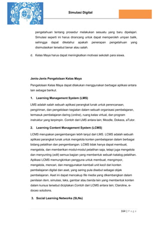 Simulasi Digital
164 | P a g e
pengetahuan tentang prosedur melakukan sesuatu yang baru dipelajari.
Simulasi seperti ini harus dirancang untuk dapat memperoleh umpan balik,
sehingga dapat diketahui apakah penerapan pengetahuan yang
disimulasikan tersebut benar atau salah.
d. Kelas Maya harus dapat meningkatkan motivasi sekolah para siswa.
Jenis-Jenis Pengelolaan Kelas Maya
Pengelolaan Kelas Maya dapat dilakukan menggunakan berbagai aplikasi antara
lain sebagai berikut.
1. Learning Management System (LMS)
LMS adalah salah sebuah aplikasi perangkat lunak untuk perencanaan,
pengiriman, dan pengelolaan kegiatan dalam sebuah organisasi pembelajaran,
termasuk pembelajaran daring (online), ruang kelas virtual, dan program
instruktur yang terpimpin. Contoh dari LMS antara lain; Moodle, Dokeos, aTutor.
2. Learning Content Management System (LCMS)
LCMS merupakan pengembangan lebih lanjut dari LMS. LCMS adalah sebuah
aplikasi perangkat lunak untuk mengelola konten pembelajaran dalam berbagai
bidang pelatihan dan pengembangan. LCMS tidak hanya dapat membuat,
mengelola, dan memberikan modul-modul pelatihan saja, tetapi juga mengelola
dan menyunting (edit) semua bagian yang membentuk sebuah katalog pelatihan.
Aplikasi LCMS memungkinkan pengguna untuk membuat, mengimpor,
mengelola, mencari, dan menggunakan kembali unit kecil dari konten
pembelajaran digital dan aset, yang sering pula disebut sebagai objek
pembelajaran. Aset ini dapat mencakup file media yang dikembangkan dalam
penilaian item, simulasi, teks, gambar atau benda lain yang membentuk konten
dalam kursus tersebut diciptakan.Contoh dari LCMS antara lain; Claroline, e-
doceo solutions.
3. Social Learning Networks (SLNs)
 