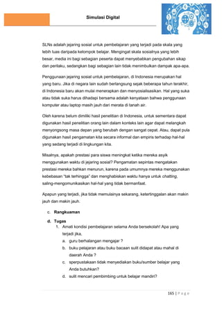 Simulasi Digital
165 | P a g e
SLNs adalah jejaring sosial untuk pembelajaran yang terjadi pada skala yang
lebih luas daripada kelompok belajar. Mengingat skala sosialnya yang lebih
besar, media ini bagi sebagian peserta dapat menyebabkan pengubahan sikap
dan perilaku, sedangkan bagi sebagian lain tidak menimbulkan dampak apa-apa.
Penggunaan jejaring sosial untuk pembelajaran, di Indonesia merupakan hal
yang baru. Jika di negara lain sudah berlangsung sejak beberapa tahun terakhir,
di Indonesia baru akan mulai menerapkan dan menyosialisasikan. Hal yang suka
atau tidak suka harus dihadapi bersama adalah kenyataan bahwa penggunaan
komputer atau laptop masih jauh dari merata di tanah air.
Oleh karena belum dimiliki hasil penelitian di Indonesia, untuk sementara dapat
digunakan hasil penelitian orang lain dalam konteks lain agar dapat melangkah
menyongsong masa depan yang berubah dengan sangat cepat. Atau, dapat pula
digunakan hasil pengamatan kita secara informal dan empiris terhadap hal-hal
yang sedang terjadi di lingkungan kita.
Misalnya, apakah prestasi para siswa meningkat ketika mereka asyik
menggunakan waktu di jejaring sosial? Pengamatan sepintas mengatakan
prestasi mereka bahkan menurun, karena pada umumnya mereka menggunakan
kebebasan “tak terhingga” dan menghabiskan waktu hanya untuk chatting,
saling-mengomunikasikan hal-hal yang tidak bermanfaat.
Apapun yang terjadi, jika tidak memulainya sekarang, ketertinggalan akan makin
jauh dan makin jauh.
c. Rangkuaman
d. Tugas
1. Amati kondisi pembelajaran selama Anda bersekolah! Apa yang
terjadi jika,
a. guru berhalangan mengajar ?
b. buku pelajaran atau buku bacaan sulit didapat atau mahal di
daerah Anda ?
c. sperpustakaan tidak menyediakan buku/sumber belajar yang
Anda butuhkan?
d. sulit mencari pembimbing untuk belajar mandiri?
 