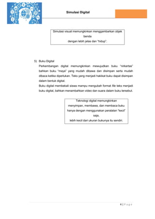 Simulasi Digital
4 | P a g e
Simulasi visual memungkinkan menggambarkan objek
benda
dengan lebih jelas dan “hidup”.
5) Buku Digital
Perkembangan digital memungkinkan mewujudkan buku “nirkertas”
bahkan buku “maya” yang mudah dibawa dan disimpan serta mudah
dibaca ketika diperlukan. Teks yang menjadi hakikat buku dapat disimpan
dalam bentuk digital.
Buku digital membekali siswa mampu mengubah format file teks menjadi
buku digital, bahkan menambahkan video dan suara dalam buku tersebut.
Teknologi digital memungkinkan
menyimpan, membawa, dan membaca buku
hanya dengan menggunakan peralatan “kecil”
saja,
lebih kecil dari ukuran bukunya itu sendiri.
 