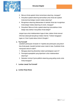 Simulasi Digital
166 | P a g e
2. Menurut Anda apakah Anda memerlukan elearning, mengapa?
3. Simpulkan apakah elearning bermanfaat untuk Anda dan apakah
Anda berminat belajar mandiri melalui elearning?
4. Mungkinkan elearning dilaksanakan di sekolah Anda dan mungkinkan
Anda belajar melalui elearning di rumah, mengapa?
5. Simpulkan! Menurut Anda, apakah elearning memudahkan Anda
belajar atau bahkan menyulitkan Anda belajar?
Jangan lupa untuk melaksanakan tugas di atas, silakan Anda mencari
informasi sebanyak-banyaknya melalui internet. Tuliskan tanggapan
tugas no 3 dan 5 pada status Anda di Google+!
e. Tes Formatif
Jawablah pertanyaan di bawah ini ! Apabila ada pertanyaan yang belum
bisa Anda jawab, bacalah kembali uraian materi di atas. Sudahkah Anda
menguasai seluruh materi?
1. Mengapa elearning dibutuhkan dalam pembelajaran saat ini?
2. Perangkat apasajakah yang diperlukan untuk melaksanakan
elearning?
3. Sebutkan minimal 2 jenis platform elearning yang paling cocok untuk
Anda,mengapa?
f. Lembar Jawab Tes Formatif
g. Lembar Kerja Siswa
 
