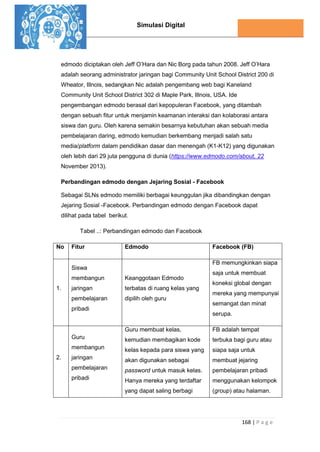 Simulasi Digital
168 | P a g e
edmodo diciptakan oleh Jeff O’Hara dan Nic Borg pada tahun 2008. Jeff O’Hara
adalah seorang administrator jaringan bagi Community Unit School District 200 di
Wheator, Illnois, sedangkan Nic adalah pengembang web bagi Kaneland
Community Unit School District 302 di Maple Park, Illnois, USA. Ide
pengembangan edmodo berasal dari kepopuleran Facebook, yang ditambah
dengan sebuah fitur untuk menjamin keamanan interaksi dan kolaborasi antara
siswa dan guru. Oleh karena semakin besarnya kebutuhan akan sebuah media
pembelajaran daring, edmodo kemudian berkembang menjadi salah satu
media/platform dalam pendidikan dasar dan menengah (K1-K12) yang digunakan
oleh lebih dari 29 juta pengguna di dunia (https://www.edmodo.com/about, 22
November 2013).
Perbandingan edmodo dengan Jejaring Sosial - Facebook
Sebagai SLNs edmodo memiliki berbagai keunggulan jika dibandingkan dengan
Jejaring Sosial -Facebook. Perbandingan edmodo dengan Facebook dapat
dilihat pada tabel berikut.
Tabel ..: Perbandingan edmodo dan Facebook
No Fitur Edmodo Facebook (FB)
1.
Siswa
membangun
jaringan
pembelajaran
pribadi
Keanggotaan Edmodo
terbatas di ruang kelas yang
dipilih oleh guru
FB memungkinkan siapa
saja untuk membuat
koneksi global dengan
mereka yang mempunyai
semangat dan minat
serupa.
2.
Guru
membangun
jaringan
pembelajaran
pribadi
Guru membuat kelas,
kemudian membagikan kode
kelas kepada para siswa yang
akan digunakan sebagai
password untuk masuk kelas.
Hanya mereka yang terdaftar
yang dapat saling berbagi
FB adalah tempat
terbuka bagi guru atau
siapa saja untuk
membuat jejaring
pembelajaran pribadi
menggunakan kelompok
(group) atau halaman.
 