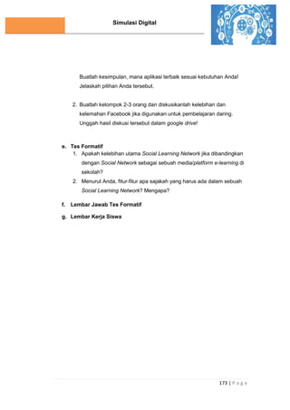 Simulasi Digital
173 | P a g e
Buatlah kesimpulan, mana aplikasi terbaik sesuai kebutuhan Anda!
Jelaskah pilihan Anda tersebut.
2. Buatlah kelompok 2-3 orang dan diskusikanlah kelebihan dan
kelemahan Facebook jika digunakan untuk pembelajaran daring.
Unggah hasil diskusi tersebut dalam google drive!
e. Tes Formatif
1. Apakah kelebihan utama Social Learning Network jika dibandingkan
dengan Social Network sebagai sebuah media/platform e-learning di
sekolah?
2. Menurut Anda, fitur-fitur apa sajakah yang harus ada dalam sebuah
Social Learning Network? Mengapa?
f. Lembar Jawab Tes Formatif
g. Lembar Kerja Siswa
 