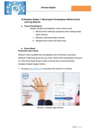 Simulasi Digital
174 | P a g e
18.Kegiatan Belajar 7: Menerapkan Pembelajaran Melalui Social
Learning Network
a. Tujuan Pembelajaran
Setelah mengikuti pembelajaran, siswa mampu untuk
i. Membuat dan melakukan pengaturan akun sebagai siswa
dalam edmodo
ii. Mengatur profil siswa dalam edmodo
iii. Bergabung dan keluar dari kelas maya
b. Uraian Materi
Pembuatan Akun Siswa
Sebelum Anda mendaftar dan mendapatkan akun di Edmodo, Anda akan
diberikan 6 digit kode group dari guru Anda. Sekali Anda mendapatkan kode grup
ini, maka Anda dapat dengan mudah membuat akun di edmodo dengan
mengikuti langkah-langkah berikut:
1. Kunjungi www.edmodo.com kemudian pilih tombol I’m a Student.
Gambar...Tampilan login edmodo
 