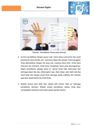 Simulasi Digital
175 | P a g e
Gambar ..Pendaftaran Siswa pada edmodo
2. Isi form pendaftaran dengan group code, nama siswa (username) dan sandi
(password) yang bersifat unik. Username dapat diisi dengan nama panggilan
Anda ditambahkan dengan hal yang unik, misalnya tahun lahir. Untuk baris
firstname dan lastname, Anda harus mengisikan nama yang sesungguhnya.
Dalam pendaftaran sebagai siswa ini, alamat email tidak diharuskan diisi
sehingga dapat diisi atau dikosongkan saja. Akan tetapi, akan lebih baik jika
email tetap diisi dengan email Anda sehingga setiap notifikasi dari edmodo
juga akan dapat terkirim ke email Anda.
3. Setelah semua baris telah diisi, silakan pilih tombol “Sign up” sehingga
pendaftaran diproses. Setelah proses pendaftaran selesa, Anda akan
mendapatkan beranda untuk siswa seperti gambar berikut.
 