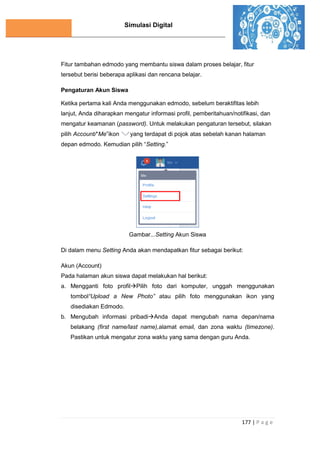 Simulasi Digital
177 | P a g e
Fitur tambahan edmodo yang membantu siswa dalam proses belajar, fitur
tersebut berisi beberapa aplikasi dan rencana belajar.
Pengaturan Akun Siswa
Ketika pertama kali Anda menggunakan edmodo, sebelum beraktifitas lebih
lanjut, Anda diharapkan mengatur informasi profil, pemberitahuan/notifikasi, dan
mengatur keamanan (password). Untuk melakukan pengaturan tersebut, silakan
pilih Account/“Me”ikon yang terdapat di pojok atas sebelah kanan halaman
depan edmodo. Kemudian pilih “Setting.”
Gambar...Setting Akun Siswa
Di dalam menu Setting Anda akan mendapatkan fitur sebagai berikut:
Akun (Account)
Pada halaman akun siswa dapat melakukan hal berikut:
a. Mengganti foto profilPilih foto dari komputer, unggah menggunakan
tombol“Upload a New Photo” atau pilih foto menggunakan ikon yang
disediakan Edmodo.
b. Mengubah informasi pribadiAnda dapat mengubah nama depan/nama
belakang (first name/last name),alamat email, dan zona waktu (timezone).
Pastikan untuk mengatur zona waktu yang sama dengan guru Anda.
 