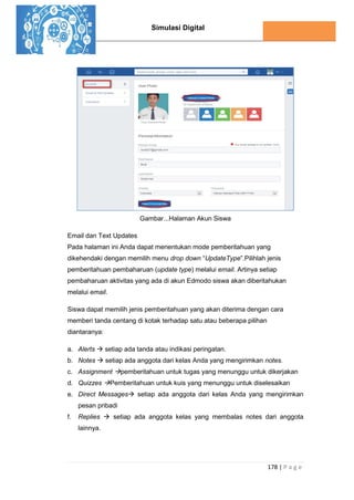 Simulasi Digital
178 | P a g e
Gambar...Halaman Akun Siswa
Email dan Text Updates
Pada halaman ini Anda dapat menentukan mode pemberitahuan yang
dikehendaki dengan memilih menu drop down “UpdateType”.Pilihlah jenis
pemberitahuan pembaharuan (update type) melalui email. Artinya setiap
pembaharuan aktivitas yang ada di akun Edmodo siswa akan diberitahukan
melalui email.
Siswa dapat memilih jenis pemberitahuan yang akan diterima dengan cara
memberi tanda centang di kotak terhadap satu atau beberapa pilihan
diantaranya:
a. Alerts  setiap ada tanda atau indikasi peringatan.
b. Notes  setiap ada anggota dari kelas Anda yang mengirimkan notes.
c. Assignment pemberitahuan untuk tugas yang menunggu untuk dikerjakan
d. Quizzes Pemberitahuan untuk kuis yang menunggu untuk diselesaikan
e. Direct Messages setiap ada anggota dari kelas Anda yang mengirimkan
pesan pribadi
f. Replies  setiap ada anggota kelas yang membalas notes dari anggota
lainnya.
 
