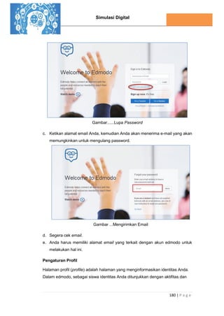Simulasi Digital
180 | P a g e
Gambar......Lupa Password
c. Ketikan alamat email Anda, kemudian Anda akan menerima e-mail yang akan
memungkinkan untuk mengulang password.
Gambar ...Mengirimkan Email
d. Segera cek email.
e. Anda harus memiliki alamat email yang terkait dengan akun edmodo untuk
melakukan hal ini.
Pengaturan Profil
Halaman profil (profile) adalah halaman yang menginformasikan identitas Anda.
Dalam edmodo, sebagai siswa identitas Anda ditunjukkan dengan aktifitas dan
 