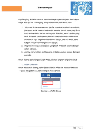 Simulasi Digital
181 | P a g e
capaian yang Anda laksanakan selama mengikuti pembelajaran dalam kelas
maya. Ada tiga hal utama yang ditunjukkan dalam profil Anda yaitu:
1. Informasi Anda secara umum (profile overview), meliputi nama Anda,
guru-guru Anda, kawan-kawan Anda sekelas, jumlah kelas yang Anda
ikuti, aktifitas Anda secara umum (post & replies), serta capaian yang
telah Anda raih dalam bentuk lencana. Dalam halaman informasi ini
ditampilkan juga bagaimana cara Anda belajar, cita-cita Anda, serta
kutipan yang menyemangati Anda belajar.
2. Progress menunjukkan capaian yang telah Anda raih selama belajar
dalam edmodo.
3. Activity menunjukkan aktifitas yang Anda laksanakan secara daring di
edmodo.
Untuk melihat dan mengatur profil Anda, lakukan langkah-langkah berikut:
1. Profile Overview
Untuk melakukan setting profile pada halaman Anda klik Account/“Me”ikon
pada navigation bar, kemudian pilih menu profile.
Gambar......Profile Siswa
 