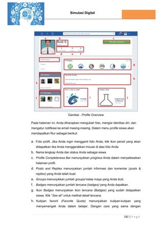 Simulasi Digital
182 | P a g e
Gambar...Profile Overview
Pada halaman ini, Anda diharapkan mengubah foto, mengisi identitas diri, dan
mengatur notifikasi ke email masing-masing. Dalam menu profile siswa akan
mendapatkan fitur sebagai berikut:
a. Foto profil. Jika Anda ingin mengganti foto Anda, klik ikon pensil yang akan
didapatkan iika Anda menggerakkan mouse di atas foto Anda
b. Nama lengkap Anda dan status Anda sebagai siswa
c. Profile Completeness Bar menunjukkan progress Anda dalam menyelesaikan
halaman profil.
d. Posts and Replies menunjukkan jumlah informasi dan komentar (posts &
replies) yang Anda telah buat.
e. Groups menunjukkan jumlah groups/ kelas maya yang Anda ikuti.
f. Badges menunjukkan jumlah lencana (badges) yang Anda dapatkan.
g. Ikon Badges menunjukkan ikon lencana (Badges) yang sudah didapatkan
siswa. Klik “See all” untuk melihat detail lencana.
h. Kutipan favorit (Favorite Quote) menunjukkan kutipan-kutipan yang
menyemangati Anda dalam belajar. Dengan cara yang sama dengan
 