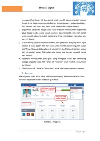 Simulasi Digital
183 | P a g e
mengganti foto Anda, klik ikon pensil untuk memilih atau mengubah kutipan
favorit Anda. Anda dapat memilih kutipan favorit dari yang sudah disediakan,
dan mencari kata kunci atau nama untuk menemukan kutipan tertentu
i. Bagaimana saya suka belajar (How I Like to Learn) menunjukkan bagaimana
gaya belajar Anda secara visual, auditori, atau kinestetik. Klik ikon pensil
untuk memilih atau mengubah bagaimana Anda ingin belajar. Kemudian klik
tombol “Select”.
j. Tujuan karir (Career Goal) menunjukkan jenis pekerjaan apa yang Anda ingin
lakukan di masa depan. Klik ikon pensil untuk memilih atau mengubah career
goal Anda.Klik pada bidang karir di sebelah kiri dan lihat deskripsi dari setiap
karir di sebelah kanan. Pilih salah satu career goal dengan mengklik nama
karir tertentu
k. Teachers menunjukkan guru-guru yang mengajar Anda dan terhubung
sebagai anggota kelas. Klik “Show all Teachers” untuk melihat keseluruhan
guru Anda.
l. Classmates, klik “Show all Classmates” untuk melihat semua teman sekelas.
2. Progress
Klik progress, maka Anda dapat melihat capaian yang telah Anda lakukan. Menu
ini hanya dapat dilihat oleh Anda dan guru Anda.
Gambar ...Progress
 