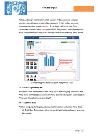 Simulasi Digital
184 | P a g e
Ketika Anda ingin melihat lebih detail, capaian Anda pada mata pelajaran
tertentu, maka klik pada group/ kelas maya yang Anda inginkan sehingga
didapatkan tampilan sesuai gambar .. Anda dapat melihat capaian Anda
berdasarkan capaian setiap penugasan (Each Assignment), melihat penugasan
Anda yang terlambat dikumpulkan, dan juga melihat lencana yang Anda terima.
Gambar Progress Tampilan Each Assignment View
A. Each Assignment View
Klik tab ini untuk melihat rincian dari setiap tugas dan kuis yang telah Anda ikuti.
Anda dapat melihat capaian (penilaian) Anda dalam bentuk grafik. Detail capaian
Anda juga ditampilkan secara deskriptif.
B. Total Over Time
Aktifitas pengumpulan tugas Anda juga direkam dalam aplikasi ini. Anda dapat
klik Total Over Time untuk melihat berapa banyak tugas Anda yang terlambat
dikumpulkan.
 