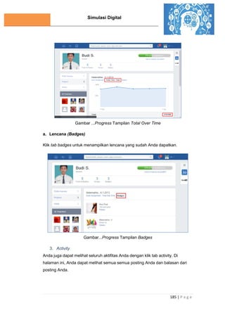 Simulasi Digital
185 | P a g e
Gambar ...Progress Tampilan Total Over Time
a. Lencana (Badges)
Klik tab badges untuk menampilkan lencana yang sudah Anda dapatkan.
Gambar...Progress Tampilan Badges
3. Activity
Anda juga dapat melihat seluruh aktifitas Anda dengan klik tab activity. Di
halaman ini, Anda dapat melihat semua semua posting Anda dan balasan dari
posting Anda.
 