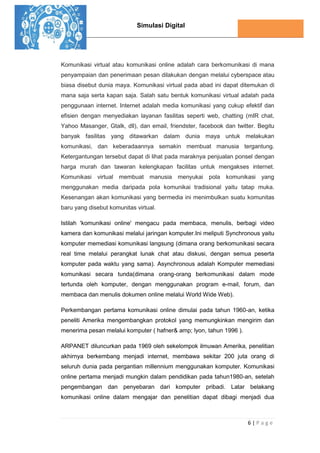 Simulasi Digital
6 | P a g e
Komunikasi virtual atau komunikasi online adalah cara berkomunikasi di mana
penyampaian dan penerimaan pesan dilakukan dengan melalui cyberspace atau
biasa disebut dunia maya. Komunikasi virtual pada abad ini dapat ditemukan di
mana saja serta kapan saja. Salah satu bentuk komunikasi virtual adalah pada
penggunaan internet. Internet adalah media komunikasi yang cukup efektif dan
efisien dengan menyediakan layanan fasilitas seperti web, chatting (mIR chat,
Yahoo Masanger, Gtalk, dll), dan email, friendster, facebook dan twitter. Begitu
banyak fasilitas yang ditawarkan dalam dunia maya untuk melakukan
komunikasi, dan keberadaannya semakin membuat manusia tergantung.
Ketergantungan tersebut dapat di lihat pada maraknya penjualan ponsel dengan
harga murah dan tawaran kelengkapan facilitas untuk mengakses internet.
Komunikasi virtual membuat manusia menyukai pola komunikasi yang
menggunakan media daripada pola komunikai tradisional yaitu tatap muka.
Kesenangan akan komunikasi yang bermedia ini menimbulkan suatu komunitas
baru yang disebut komunitas virtual.
Istilah 'komunikasi online' mengacu pada membaca, menulis, berbagi video
kamera dan komunikasi melalui jaringan komputer.Ini meliputi Synchronous yaitu
komputer memediasi komunikasi langsung (dimana orang berkomunikasi secara
real time melalui perangkat lunak chat atau diskusi, dengan semua peserta
komputer pada waktu yang sama). Asynchronous adalah Komputer memediasi
komunikasi secara tunda(dimana orang-orang berkomunikasi dalam mode
tertunda oleh komputer, dengan menggunakan program e-mail, forum, dan
membaca dan menulis dokumen online melalui World Wide Web).
Perkembangan pertama komunikasi online dimulai pada tahun 1960-an, ketika
peneliti Amerika mengembangkan protokol yang memungkinkan mengirim dan
menerima pesan melalui komputer ( hafner& amp; lyon, tahun 1996 ).
ARPANET diluncurkan pada 1969 oleh sekelompok ilmuwan Amerika, penelitian
akhirnya berkembang menjadi internet, membawa sekitar 200 juta orang di
seluruh dunia pada pergantian millennium menggunakan komputer. Komunikasi
online pertama menjadi mungkin dalam pendidikan pada tahun1980-an, setelah
pengembangan dan penyebaran dari komputer pribadi. Latar belakang
komunikasi online dalam mengajar dan penelitian dapat dibagi menjadi dua
 