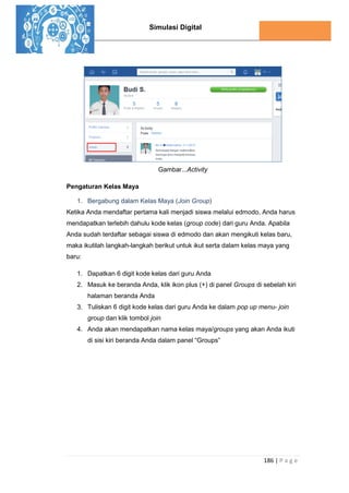 Simulasi Digital
186 | P a g e
Gambar...Activity
Pengaturan Kelas Maya
1. Bergabung dalam Kelas Maya (Join Group)
Ketika Anda mendaftar pertama kali menjadi siswa melalui edmodo, Anda harus
mendapatkan terlebih dahulu kode kelas (group code) dari guru Anda. Apabila
Anda sudah terdaftar sebagai siswa di edmodo dan akan mengikuti kelas baru,
maka ikutilah langkah-langkah berikut untuk ikut serta dalam kelas maya yang
baru:
1. Dapatkan 6 digit kode kelas dari guru Anda
2. Masuk ke beranda Anda, klik ikon plus (+) di panel Groups di sebelah kiri
halaman beranda Anda
3. Tuliskan 6 digit kode kelas dari guru Anda ke dalam pop up menu- join
group dan klik tombol join
4. Anda akan mendapatkan nama kelas maya/groups yang akan Anda ikuti
di sisi kiri beranda Anda dalam panel “Groups”
 