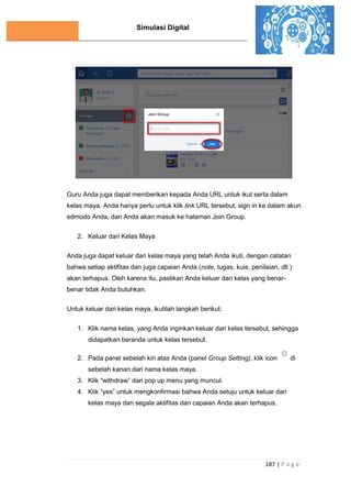 Simulasi Digital
187 | P a g e
Guru Anda juga dapat memberikan kepada Anda URL untuk ikut serta dalam
kelas maya. Anda hanya perlu untuk klik link URL tersebut, sign in ke dalam akun
edmodo Anda, dan Anda akan masuk ke halaman Join Group.
2. Keluar dari Kelas Maya
Anda juga dapat keluar dari kelas maya yang telah Anda ikuti, dengan catatan
bahwa setiap aktifitas dan juga capaian Anda (note, tugas, kuis, penilaian, dll )
akan terhapus. Oleh karena itu, pastikan Anda keluar dari kelas yang benar-
benar tidak Anda butuhkan.
Untuk keluar dari kelas maya, ikutilah langkah berikut:
1. Klik nama kelas, yang Anda inginkan keluar dari kelas tersebut, sehingga
didapatkan beranda untuk kelas tersebut.
2. Pada panel sebelah kiri atas Anda (panel Group Setting), klik icon di
sebelah kanan dari nama kelas maya.
3. Klik “withdraw” dari pop up menu yang muncul.
4. Klik “yes” untuk mengkonfirmasi bahwa Anda setuju untuk keluar dari
kelas maya dan segala aktifitas dan capaian Anda akan terhapus.
 