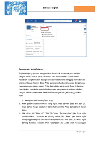 Simulasi Digital
188 | P a g e
Penggunaan Note (Catatan)
Bagi Anda yang terbiasa menggunakan Facebook, note tidak jauh berbeda
dengan istilah “Status” pada Facebook. Fitur ini adalah fitur utama dalam
Facebook yang kemudian diadopsi oleh edmodo karena dianggap memudahkan
interaksi/diskusi. Fitur ini dapat Anda gunakan untuk berkomunikasi dengan guru
maupun dengan kawan-kawan Anda dalam kelas yang sama. Guru Anda akan
memberikan instruksi/arahan hal-hal apa saja yang perlu/harus Anda lakukan
dengan memanfaatkan note. Berikut adalah langkah-langkah menggunakan
note.
1. Mengirimkan Catatan (Send Note)
a. Ketik pesan/catatan/informasi yang ingin Anda berikan pada text box (a).
Ingat bahwa fungsi catatan ini sama halnya ketika Anda berbicara di depan
kelas.
b. Klik pilihan link “Files (c),” “Link (d),” atau “Backpack (e)” , jika Anda ingin
menambahkan lampiran ke posting Anda. Pilih “Files”, jika Anda ingin
mengunggah lampiran dari file dari komputer Anda. Pilih “Link” jika Anda ingin
berbagi halaman website. Pilih ‘”Backpack” jika Anda telah mengunggah
 