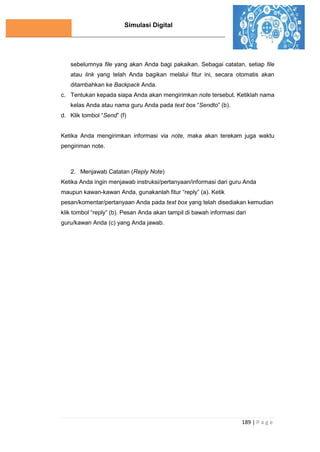 Simulasi Digital
189 | P a g e
sebelumnya file yang akan Anda bagi pakaikan. Sebagai catatan, setiap file
atau link yang telah Anda bagikan melalui fitur ini, secara otomatis akan
ditambahkan ke Backpack Anda.
c. Tentukan kepada siapa Anda akan mengirimkan note tersebut. Ketiklah nama
kelas Anda atau nama guru Anda pada text box “Sendto” (b).
d. Klik tombol “Send” (f)
Ketika Anda mengirimkan informasi via note, maka akan terekam juga waktu
pengiriman note.
2. Menjawab Catatan (Reply Note)
Ketika Anda ingin menjawab instruksi/pertanyaan/informasi dari guru Anda
maupun kawan-kawan Anda, gunakanlah fitur “reply” (a). Ketik
pesan/komentar/pertanyaan Anda pada text box yang telah disediakan kemudian
klik tombol “reply” (b). Pesan Anda akan tampil di bawah informasi dari
guru/kawan Anda (c) yang Anda jawab.
 
