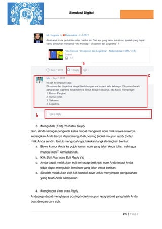 Simulasi Digital
190 | P a g e
3. Mengubah (Edit) Post atau Reply
Guru Anda sebagai pengelola kelas dapat mengelola note milik siswa-siswinya,
sedangkan Anda hanya dapat mengubah posting (note) maupun reply (note)
milik Anda sendiri. Untuk mengubahnya, lakukan langkah-langkah berikut:
a. Bawa kursor Anda ke pojok kanan note yang telah Anda tulis, sehingga
muncul ikon kemudian klik.
b. Klik Edit Post atau Edit Reply (a)
c. Anda dapat melakukan edit terhadap deskripsi note Anda tetapi Anda
tidak dapat mengubah lampiran yang telah Anda berikan.
d. Setelah melakukan edit, klik tombol save untuk menyimpan pengubahan
yang telah Anda sampaikan
4. Menghapus Post atau Reply
Anda juga dapat menghapus posting(note) maupun reply (note) yang telah Anda
buat dengan cara sbb:
 