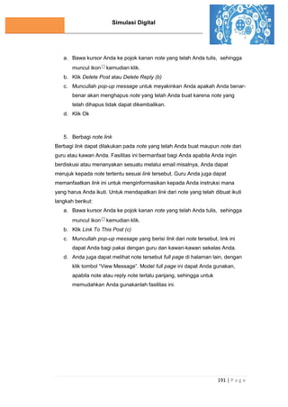 Simulasi Digital
191 | P a g e
a. Bawa kursor Anda ke pojok kanan note yang telah Anda tulis, sehingga
muncul ikon kemudian klik.
b. Klik Delete Post atau Delete Reply (b)
c. Muncullah pop-up message untuk meyakinkan Anda apakah Anda benar-
benar akan menghapus note yang telah Anda buat karena note yang
telah dihapus tidak dapat dikembalikan.
d. Klik Ok
5. Berbagi note link
Berbagi link dapat dilakukan pada note yang telah Anda buat maupun note dari
guru atau kawan Anda. Fasilitas ini bermanfaat bagi Anda apabila Anda ingin
berdiskusi atau menanyakan sesuatu melalui email misalnya, Anda dapat
merujuk kepada note tertentu sesuai link tersebut. Guru Anda juga dapat
memanfaatkan link ini untuk menginformasikan kepada Anda instruksi mana
yang harus Anda ikuti. Untuk mendapatkan link dari note yang telah dibuat ikuti
langkah berikut:
a. Bawa kursor Anda ke pojok kanan note yang telah Anda tulis, sehingga
muncul ikon kemudian klik.
b. Klik Link To This Post (c)
c. Muncullah pop-up message yang berisi link dari note tersebut, link ini
dapat Anda bagi pakai dengan guru dan kawan-kawan sekelas Anda.
d. Anda juga dapat melihat note tersebut full page di halaman lain, dengan
klik tombol “View Message”. Model full page ini dapat Anda gunakan,
apabila note atau reply note terlalu panjang, sehingga untuk
memudahkan Anda gunakanlah fasilitas ini.
 