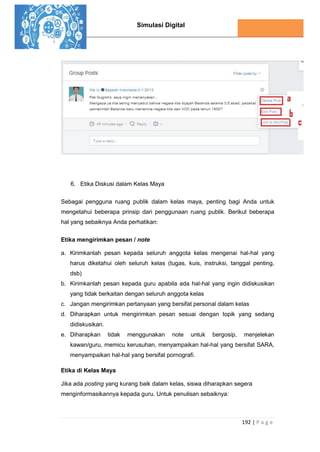 Simulasi Digital
192 | P a g e
6. Etika Diskusi dalam Kelas Maya
Sebagai pengguna ruang publik dalam kelas maya, penting bagi Anda untuk
mengetahui beberapa prinsip dari penggunaan ruang publik. Berikut beberapa
hal yang sebaiknya Anda perhatikan:
Etika mengirimkan pesan / note
a. Kirimkanlah pesan kepada seluruh anggota kelas mengenai hal-hal yang
harus diketahui oleh seluruh kelas (tugas, kuis, instruksi, tanggal penting,
dsb)
b. Kirimkanlah pesan kepada guru apabila ada hal-hal yang ingin didiskusikan
yang tidak berkaitan dengan seluruh anggota kelas
c. Jangan mengirimkan pertanyaan yang bersifat personal dalam kelas
d. Diharapkan untuk mengirimkan pesan sesuai dengan topik yang sedang
didiskusikan.
e. Diharapkan tidak menggunakan note untuk bergosip, menjelekan
kawan/guru, memicu kerusuhan, menyampaikan hal-hal yang bersifat SARA,
menyampaikan hal-hal yang bersifat pornografi.
Etika di Kelas Maya
Jika ada posting yang kurang baik dalam kelas, siswa diharapkan segera
menginformasikannya kepada guru. Untuk penulisan sebaiknya:
 