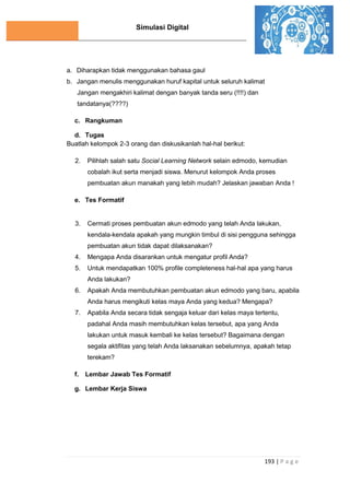Simulasi Digital
193 | P a g e
a. Diharapkan tidak menggunakan bahasa gaul
b. Jangan menulis menggunakan huruf kapital untuk seluruh kalimat
Jangan mengakhiri kalimat dengan banyak tanda seru (!!!!) dan
tandatanya(????)
c. Rangkuman
d. Tugas
Buatlah kelompok 2-3 orang dan diskusikanlah hal-hal berikut:
2. Pilihlah salah satu Social Learning Network selain edmodo, kemudian
cobalah ikut serta menjadi siswa. Menurut kelompok Anda proses
pembuatan akun manakah yang lebih mudah? Jelaskan jawaban Anda !
e. Tes Formatif
3. Cermati proses pembuatan akun edmodo yang telah Anda lakukan,
kendala-kendala apakah yang mungkin timbul di sisi pengguna sehingga
pembuatan akun tidak dapat dilaksanakan?
4. Mengapa Anda disarankan untuk mengatur profil Anda?
5. Untuk mendapatkan 100% profile completeness hal-hal apa yang harus
Anda lakukan?
6. Apakah Anda membutuhkan pembuatan akun edmodo yang baru, apabila
Anda harus mengikuti kelas maya Anda yang kedua? Mengapa?
7. Apabila Anda secara tidak sengaja keluar dari kelas maya tertentu,
padahal Anda masih membutuhkan kelas tersebut, apa yang Anda
lakukan untuk masuk kembali ke kelas tersebut? Bagaimana dengan
segala aktifitas yang telah Anda laksanakan sebelumnya, apakah tetap
terekam?
f. Lembar Jawab Tes Formatif
g. Lembar Kerja Siswa
 