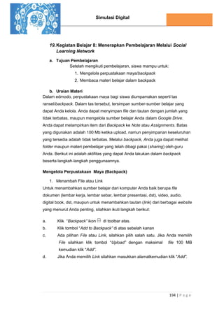 Simulasi Digital
194 | P a g e
19.Kegiatan Belajar 8: Menerapkan Pembelajaran Melalui Social
Learning Network
a. Tujuan Pembelajaran
Setelah mengikuti pembelajaran, siswa mampu untuk:
1. Mengelola perpustakaan maya/backpack
2. Membaca materi belajar dalam backpack
b. Uraian Materi
Dalam edmodo, perpustakaan maya bagi siswa diumpamakan seperti tas
ransel/backpack. Dalam tas tersebut, tersimpan sumber-sumber belajar yang
dapat Anda kelola. Anda dapat menyimpan file dan tautan dengan jumlah yang
tidak terbatas, maupun mengelola sumber belajar Anda dalam Google Drive.
Anda dapat melampirkan item dari Backpack ke Note atau Assignments. Batas
yang digunakan adalah 100 Mb ketika upload, namun penyimpanan keseluruhan
yang tersedia adalah tidak terbatas. Melalui backpack, Anda juga dapat melihat
folder maupun materi pembelajar yang telah dibagi pakai (sharing) oleh guru
Anda. Berikut ini adalah aktifitas yang dapat Anda lakukan dalam backpack
beserta langkah-langkah penggunaannya.
Mengelola Perpustakaan Maya (Backpack)
1. Menambah File atau Link
Untuk menambahkan sumber belajar dari komputer Anda baik berupa file
dokumen (lembar kerja, lembar sebar, lembar presentasi, dst), video, audio,
digital book, dst, maupun untuk menambahkan tautan (link) dari berbagai website
yang menurut Anda penting, silahkan ikuti langkah berikut:
a. Klik “Backpack” ikon di toolbar atas.
b. Klik tombol “Add to Backpack” di atas sebelah kanan
c. Ada pilihan File atau Link, silahkan pilih salah satu. Jika Anda memilih
File silahkan klik tombol “Upload” dengan maksimal file 100 MB
kemudian klik “Add”.
d. Jika Anda memilih Link silahkan masukkan alamatkemudian klik “Add”.
 
