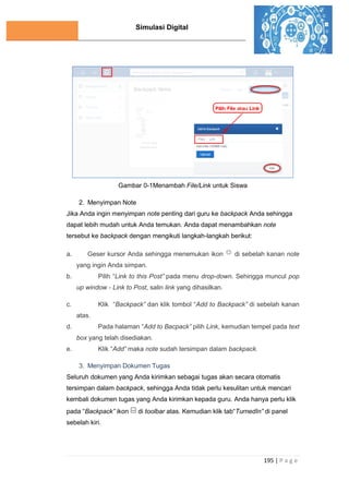 Simulasi Digital
195 | P a g e
Gambar 0-1Menambah File/Link untuk Siswa
2. Menyimpan Note
Jika Anda ingin menyimpan note penting dari guru ke backpack Anda sehingga
dapat lebih mudah untuk Anda temukan. Anda dapat menambahkan note
tersebut ke backpack dengan mengikuti langkah-langkah berikut:
a. Geser kursor Anda sehingga menemukan ikon di sebelah kanan note
yang ingin Anda simpan.
b. Pilih “Link to this Post” pada menu drop-down. Sehingga muncul pop
up window - Link to Post, salin link yang dihasilkan.
c. Klik “Backpack” dan klik tombol “Add to Backpack” di sebelah kanan
atas.
d. Pada halaman “Add to Bacpack” pilih Link, kemudian tempel pada text
box yang telah disediakan.
e. Klik “Add” maka note sudah tersimpan dalam backpack.
3. Menyimpan Dokumen Tugas
Seluruh dokumen yang Anda kirimkan sebagai tugas akan secara otomatis
tersimpan dalam backpack, sehingga Anda tidak perlu kesulitan untuk mencari
kembali dokumen tugas yang Anda kirimkan kepada guru. Anda hanya perlu klik
pada “Backpack” ikon di toolbar atas. Kemudian klik tab“TurnedIn” di panel
sebelah kiri.
 