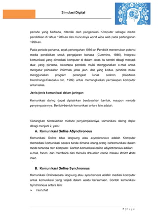Simulasi Digital
7 | P a g e
periode yang berbeda, ditandai oleh pengenalan Komputer sebagai media
pendidikan di tahun 1980-an dan munculnya world wide web pada pertengahan
1990-an.
Pada periode pertama, sejak pertengahan 1980-an Pendidik menemukan potensi
media pendidikan untuk pengajaran bahasa (Cummins, 1986). Integrasi
komunikasi yang dimediasi komputer di dalam kelas itu sendiri dibagi menjadi
dua: yang pertama, beberapa pendidik mulai menggunakan e-mail untuk
mengatur pertukaran informasi jarak jauh, dan yang kedua, pendidik mulai
menggunakan program perangkat lunak sinkron (Daedalus
Interchange.Daedalus Inc, 1989) untuk memungkinkan percakapan komputer
antar kelas.
Jenis-jenis komunikasi dalam jaringan
Komunikasi daring dapat dipisahkan berdasarkan bentuk, maupun metode
penyampaiannya. Bentuk-bentuk komunikasi antara lain adalah:
Sedangkan berdasarkan metode penyampaiannya, komunikasi daring dapat
dibagi menjadi 2, yaitu:
A. Komunikasi Online ASynchronous
Komunikasi Online tidak langsung atau asynchronous adalah Komputer
memediasi komunikasi secara tunda dimana orang-orang berkomunikasi dalam
mode tertunda oleh komputer. Contoh komunikasi online aSynchronous adalah:
e-mail, forum, dan membaca dan menulis dokumen online melalui World Wide
Web.
B. Komunikasi Online Synchronous
Komunikasi Onlinesecara langsung atau synchronous adalah mediasi komputer
untuk komunikasi yang terjadi dalam waktu bersamaan. Contoh komunikasi
Synchronous antara lain:
 Text chat
 